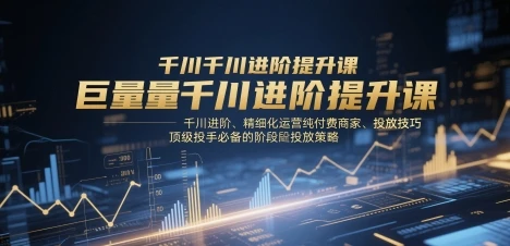 巨量千川进阶提升课，千川进阶、精细化运营纯付费商家、投放技巧、顶级投手必备的阶段性投放策略