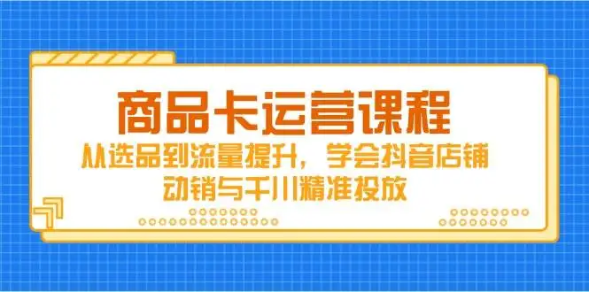 （14612期）商品卡运营课程，从选品到流量提升，学会抖音店铺动销与千川精准投放