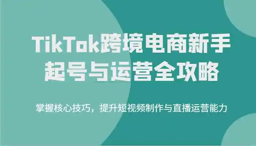 TikTok跨境电商新手起号与运营全攻略，掌握核心技巧，提升短视频制作与直播运营能力