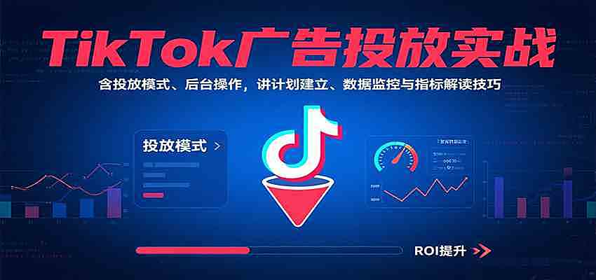 TikTok广告投放实战，含投放模式、后台操作，讲计划建立、数据监控与指标解读技巧