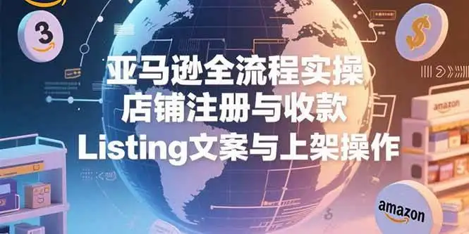 （15349期）亚马逊全流程实操，店铺注册与收款，Listing文案与上架操作