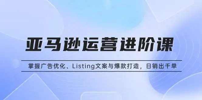 (13517期)亚马逊运营进阶课:掌握广告优化、Listing文案与爆款打造,日销出千单