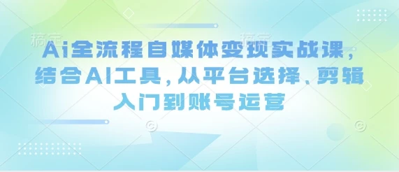 Ai全流程自媒体变现实战课，结合AI工具，从平台选择、剪辑入门到账号运营