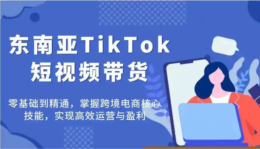 东南亚TikTok短视频带货，零基础到精通，掌握跨境电商核心技能，实现高效运营与盈利