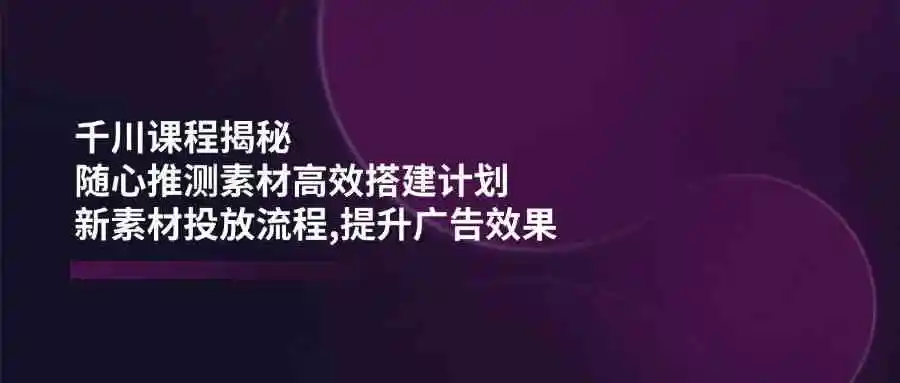 千川课程揭秘:随心推测素材高效搭建计划,新素材投放流程,提升广告效果