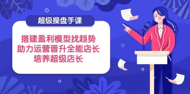 （14431期）超级操盘手课，搭建盈利模型找趋势，助力运营晋升全能店长，培养超级店长