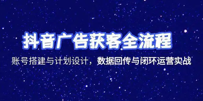 (15122期)抖音广告获客全流程,账号搭建与计划设计,数据回传与闭环运营实战