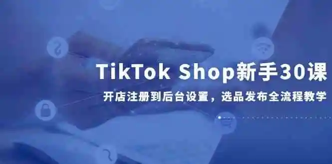 TikTok Shop新手30课,开店注册到后台设置,选品发布全流程教学