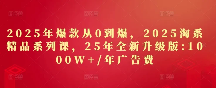 2025年爆款从0到爆，2025淘系精品系列课，25年全新升级版：1000W+1年广告费