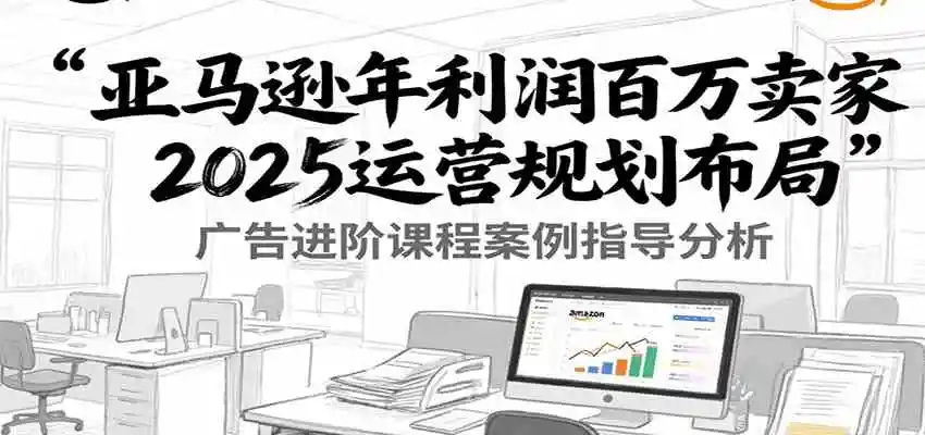 亚马逊年利润百万卖家2025运营规划布局，广告进阶课程案例指导分析