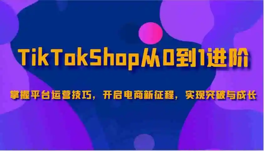 TikTokShop从0到1进阶,掌握平台运营技巧,开启电商新征程,实现突破与成长