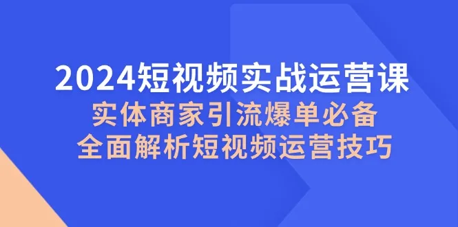 (12987期)2024短视频实战运营课,实体商家引流爆单必备,全面解析短视频运营技巧