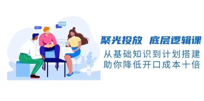 (13844期)聚光投放 底层逻辑课,从基础知识到计划搭建,助你降低开口成本十倍
