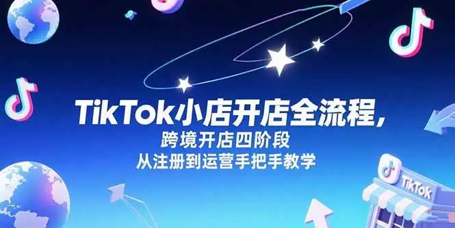 (15285期)TikTok小店开店全流程,跨境开店四阶段,从注册到运营手把手教学